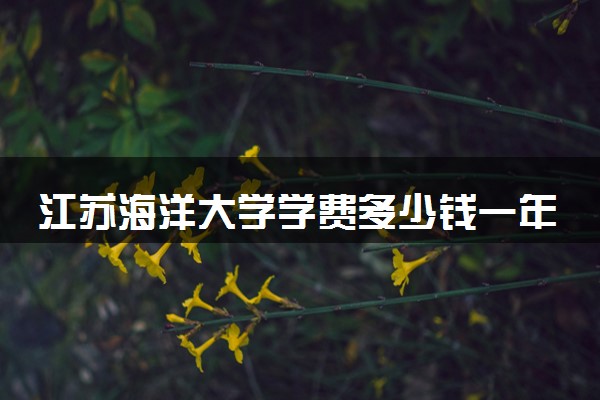 江苏海洋大学学费多少钱一年 各专业收费标准（2025年参考）