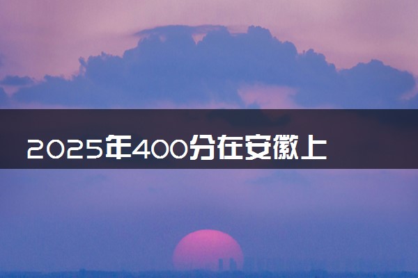 2025年400分在安徽上什么大学好 近三年录取分数线是多少