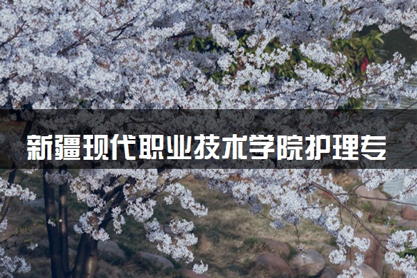 新疆现代职业技术学院护理专业怎么样 录取分数线多少