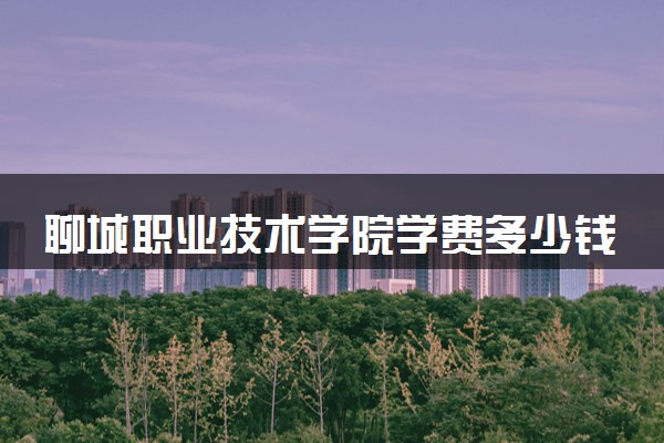 聊城职业技术学院学费多少钱一年 各专业收费标准（2025年参考）