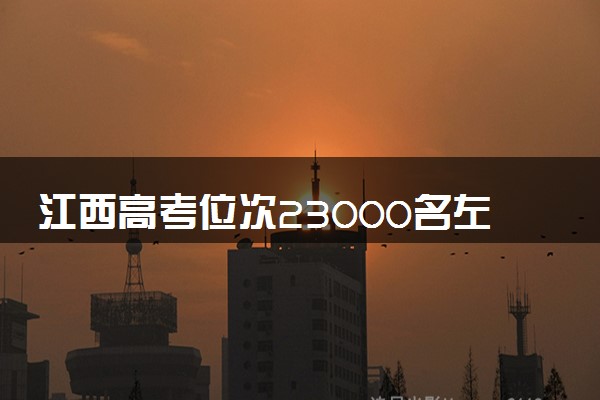 江西高考位次23000名左右报什么大学好（2025年参考）