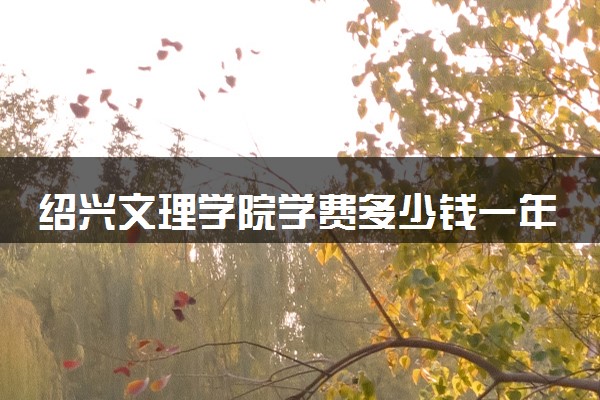 绍兴文理学院学费多少钱一年 各专业收费标准（2025年参考）