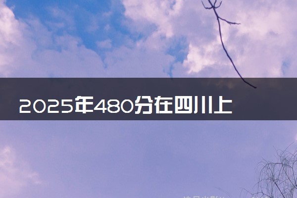 2025年480分在四川上什么大学好 近三年录取分数线是多少
