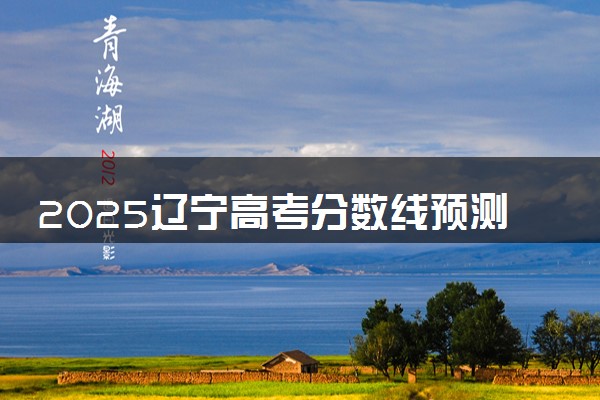 2025辽宁高考分数线预测 各批次线预计是多少