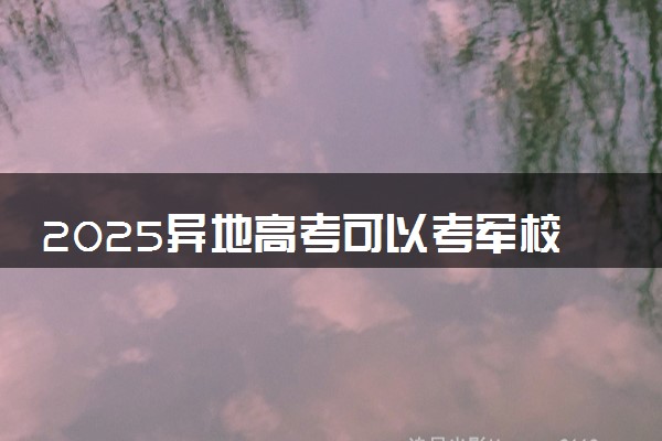 2025异地高考可以考军校吗 报考条件是什么