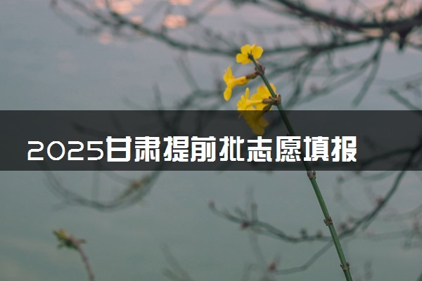 2025甘肃提前批志愿填报时间几月几号 具体填报时间安排
