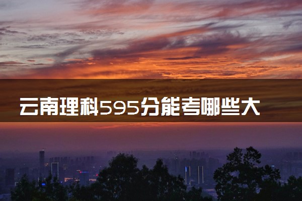 云南理科595分能考哪些大学 2025考生稳上的大学名单