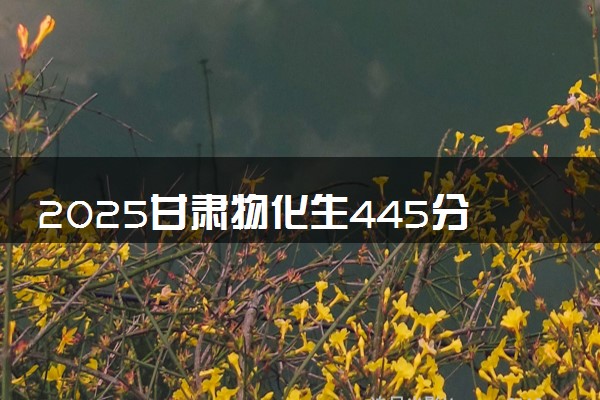 2025甘肃物化生445分左右能上什么大学 可以报考的院校名单