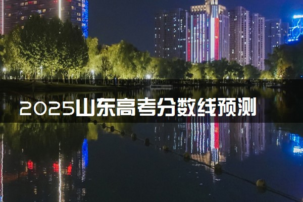 2025山东高考分数线预测 各批次线预计是多少