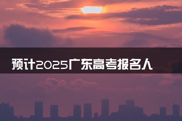 预计2025广东高考报名人数 高考卷是全国几卷