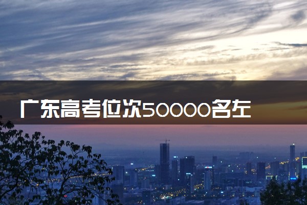 广东高考位次50000名左右报什么大学好（2025年参考）