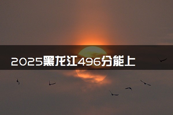 2025黑龙江496分能上的大学有哪些 可以报考院校名单