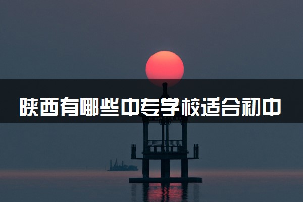 陕西有哪些中专学校适合初中毕业生 好学校推荐
