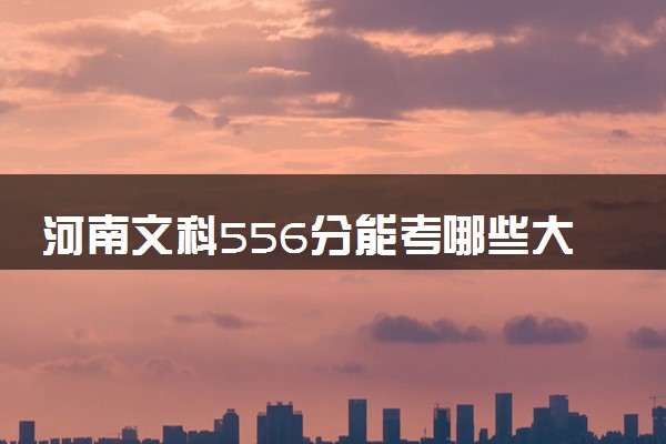 河南文科556分能考哪些大学 2025考生稳上的大学名单