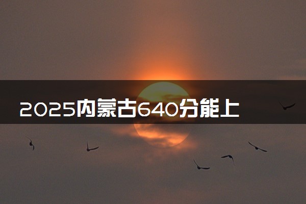 2025内蒙古640分能上的大学有哪些 可以报考院校名单