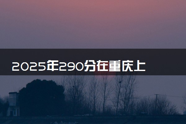 2025年290分在重庆上什么大学好 近三年录取分数线是多少