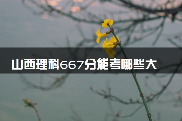 山西理科667分能考哪些大学 2025考生稳上的大学名单