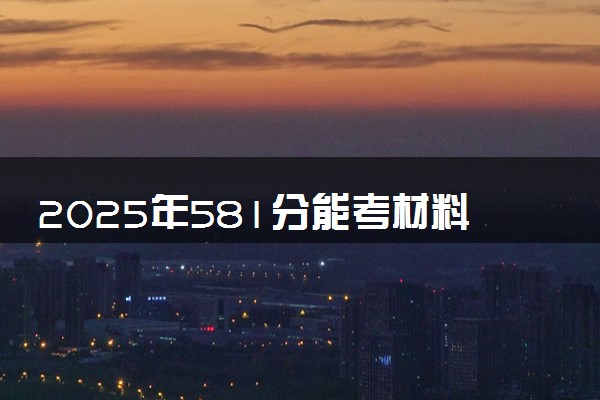 2025年581分能考材料类专业吗 581分材料类专业大学推荐