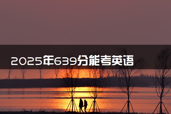 2025年639分能考英语专业吗 639分英语专业大学推荐