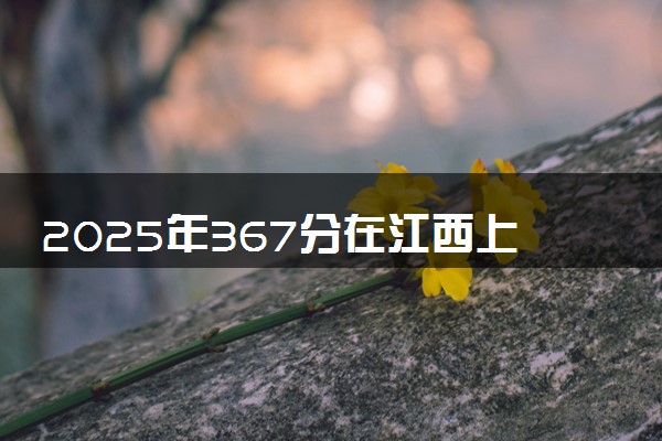 2025年367分在江西上什么大学好 近三年录取分数线是多少
