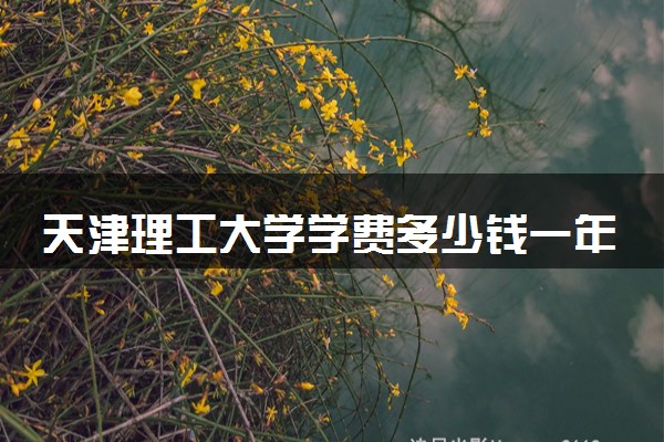天津理工大学学费多少钱一年 各专业收费标准（2025年参考）