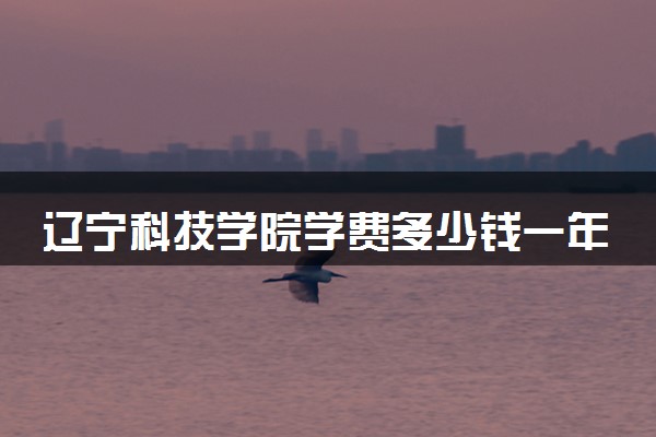 辽宁科技学院学费多少钱一年 各专业收费标准（2025年参考）