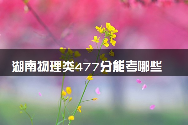 湖南物理类477分能考哪些大学 2025考生稳上的大学名单