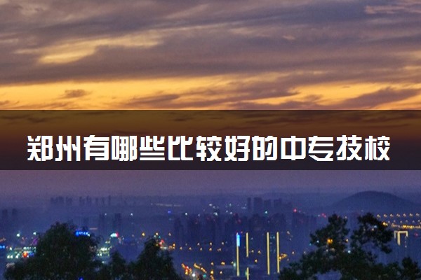 郑州有哪些比较好的中专技校 郑州技校名单