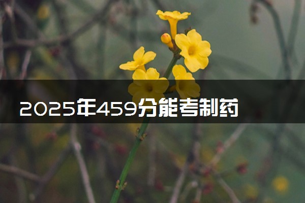 2025年459分能考制药工程专业吗 459分制药工程专业大学推荐