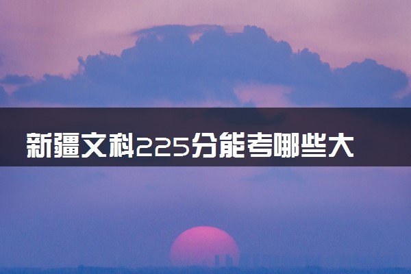 新疆文科225分能考哪些大学 2025考生稳上的大学名单