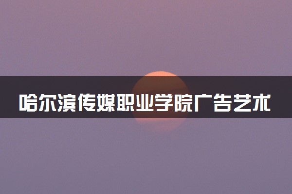 哈尔滨传媒职业学院广告艺术设计专业怎么样 录取分数线多少