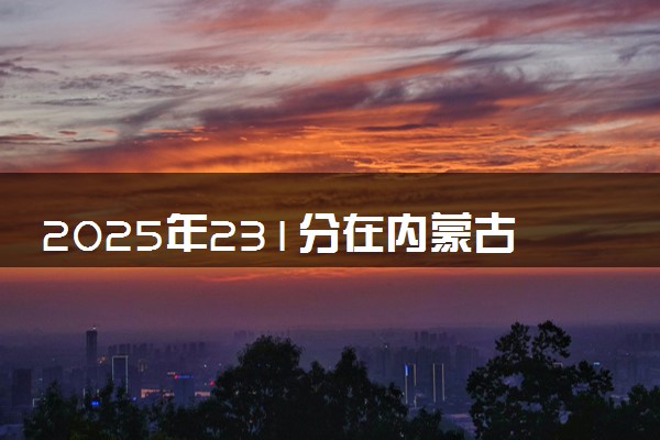 2025年231分在内蒙古上什么大学好 近三年录取分数线是多少
