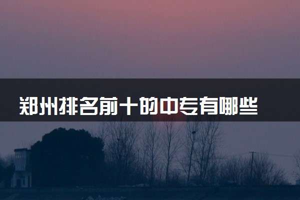 郑州排名前十的中专有哪些