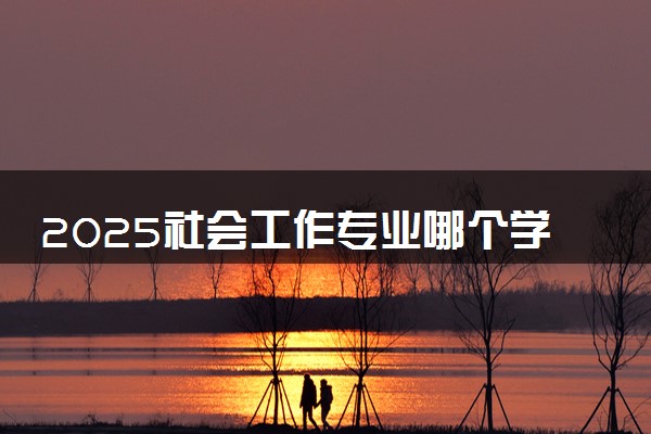 2025社会工作专业哪个学校最好 全国排名前10强