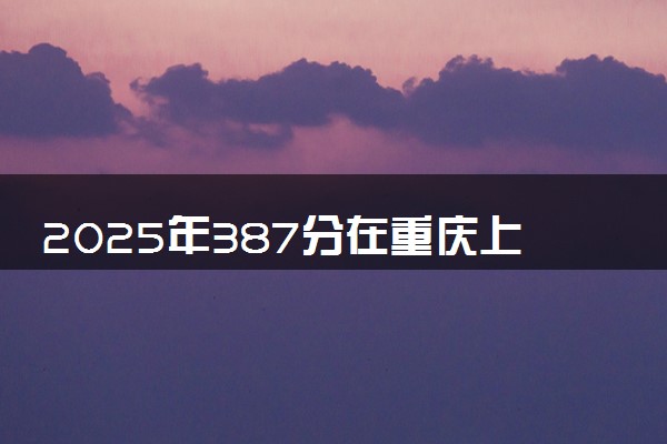 2025年387分在重庆上什么大学好 近三年录取分数线是多少