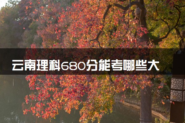 云南理科680分能考哪些大学 2025考生稳上的大学名单