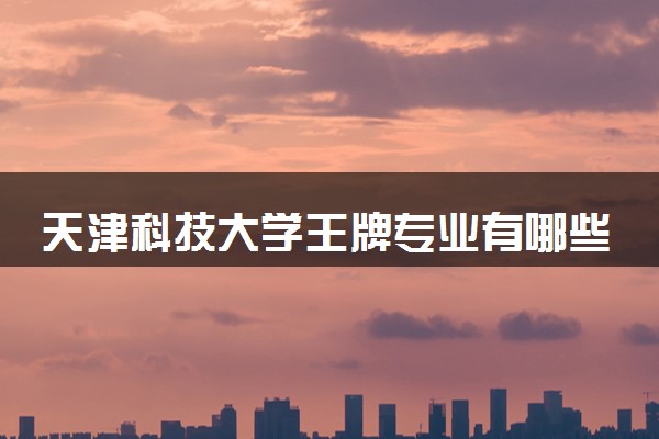 天津科技大学王牌专业有哪些 实力强的专业推荐