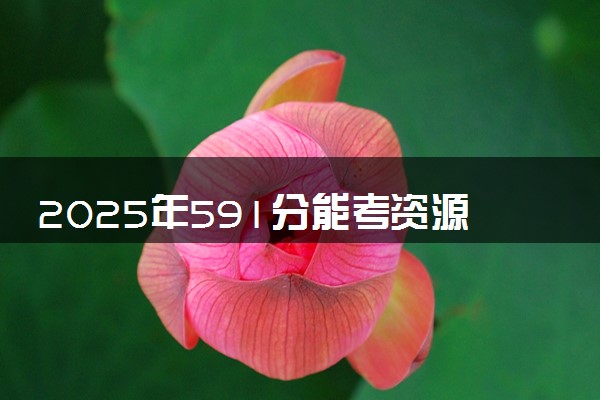 2025年591分能考资源勘查工程专业吗 591分资源勘查工程专业大学推荐
