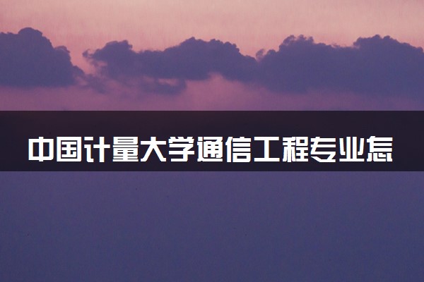 中国计量大学通信工程专业怎么样 录取分数线多少