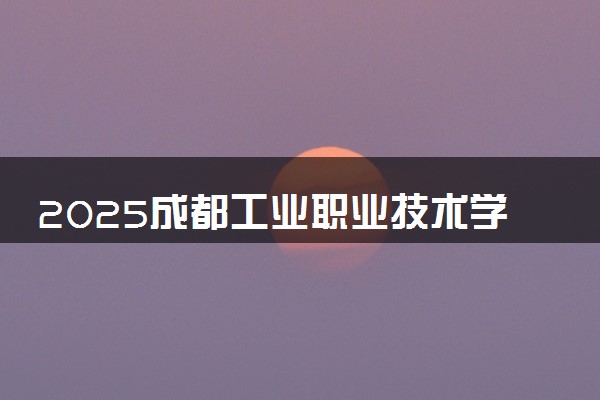 2025成都工业职业技术学院全国排名最新 录取分数线是多少