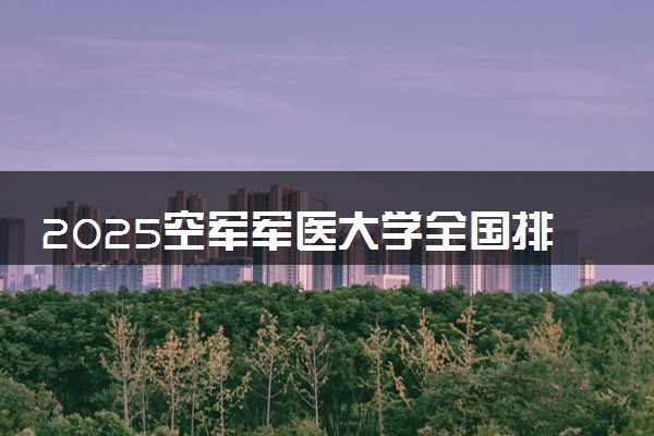2025空军军医大学全国排名最新 录取分数线是多少