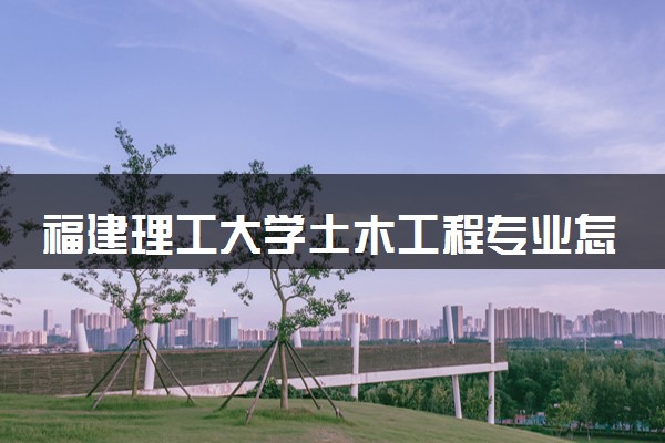 福建理工大学土木工程专业怎么样 录取分数线多少