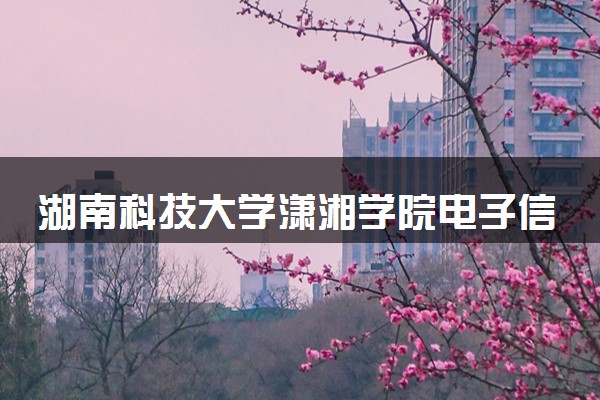 湖南科技大学潇湘学院电子信息工程专业怎么样 录取分数线多少