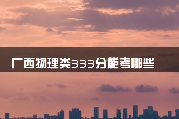广西物理类333分能考哪些大学 2025考生稳上的大学名单