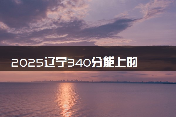 2025辽宁340分能上的大学有哪些 可以报考院校名单