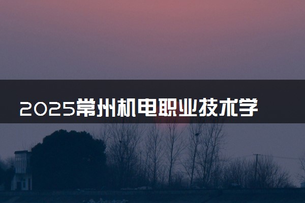 2025常州机电职业技术学院全国排名最新 录取分数线是多少