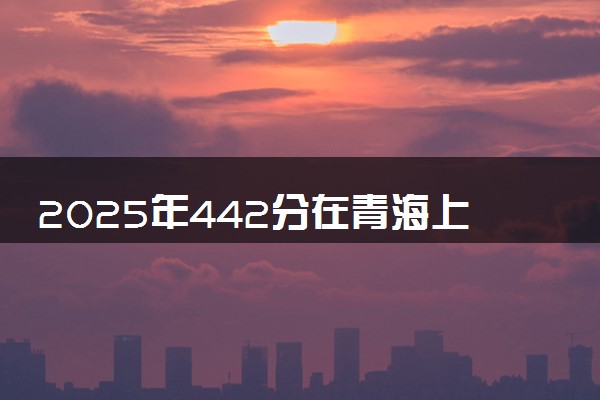 2025年442分在青海上什么大学好 近三年录取分数线是多少