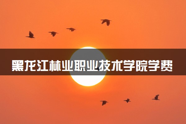 黑龙江林业职业技术学院学费多少钱一年 各专业收费标准（2025年参考）