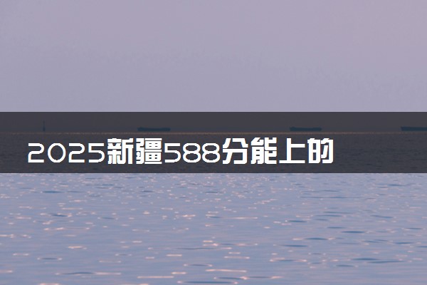 2025新疆588分能上的大学有哪些 可以报考院校名单