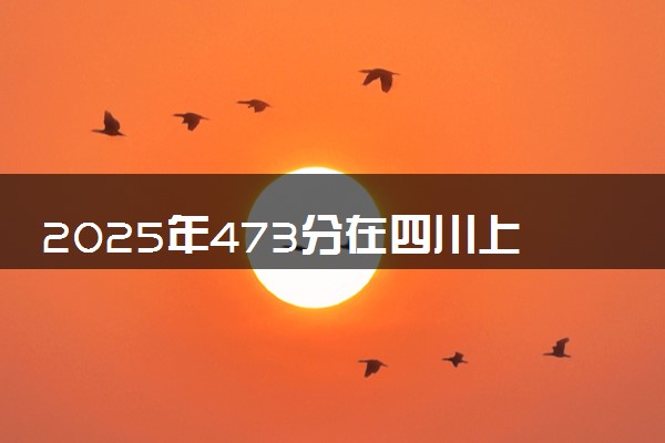 2025年473分在四川上什么大学好 近三年录取分数线是多少